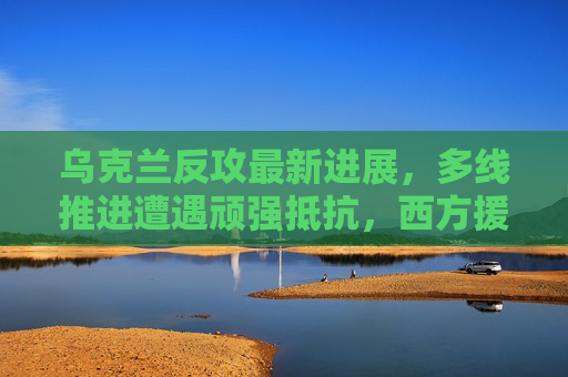 乌克兰反攻最新进展，多线推进遭遇顽强抵抗，西方援助成关键变量