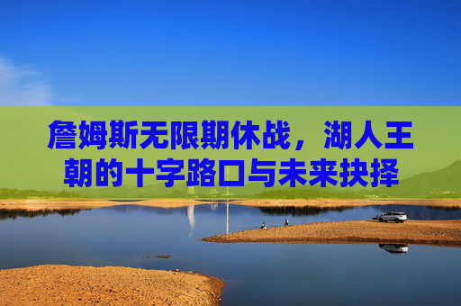 詹姆斯无限期休战，湖人王朝的十字路口与未来抉择