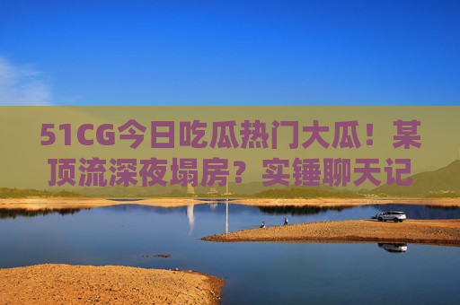51CG今日吃瓜热门大瓜!某顶流深夜塌房?实锤聊天记录曝光,网友,这瓜保熟吗? 51CG今日吃瓜热门大瓜!某顶流深夜塌房?实锤聊天记录曝光,网友,这瓜保熟吗?