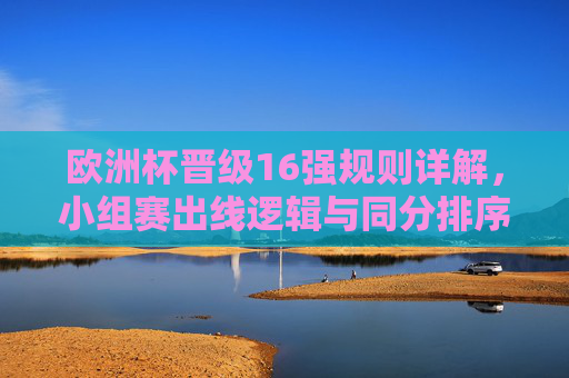 欧洲杯晋级16强规则详解,小组赛出线逻辑与同分排序机制 欧洲杯晋级16强规则详解,小组赛出线逻辑与同分排序机制