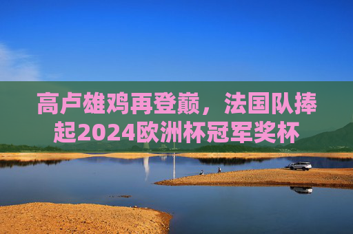 高卢雄鸡再登巅,法国队捧起2024欧洲杯冠军奖杯 高卢雄鸡再登巅,法国队捧起2024欧洲杯冠军奖杯