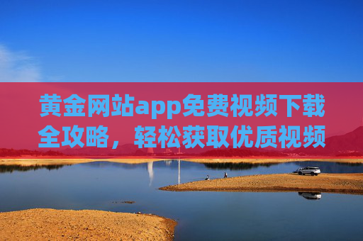 黄金网站app免费视频下载全攻略,轻松获取优质视频资源,告别付费烦恼! 黄金网站app免费视频下载全攻略,轻松获取优质视频资源,告别付费烦恼!