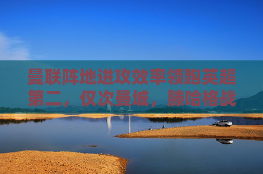 曼联阵地进攻效率领跑英超第二,仅次曼城,滕哈格战术革新初显成效 曼联阵地进攻效率领跑英超第二,仅次曼城,滕哈格战术革新初显成效