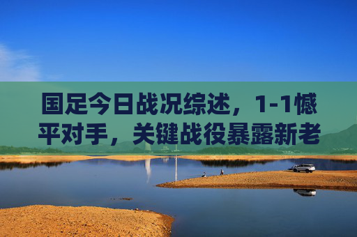国足今日战况综述,1-1憾平对手,关键战役暴露新老交替阵痛 国足今日战况综述,1-1憾平对手,关键战役暴露新老交替阵痛