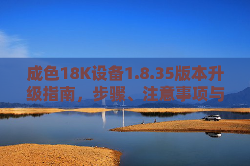 成色18K设备1.8.35版本升级指南,步骤、注意事项与常见问题解析 成色18K设备1.8.35版本升级指南,步骤、注意事项与常见问题解析