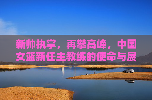 新帅执掌，再攀高峰，中国女篮新任主教练的使命与展望