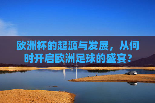 欧洲杯的起源与发展,从何时开启欧洲足球的盛宴? 欧洲杯的起源与发展,从何时开启欧洲足球的盛宴?