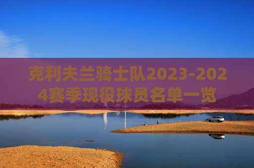 克利夫兰骑士队2023-2024赛季现役球员名单一览 克利夫兰骑士队2023-2024赛季现役球员名单一览