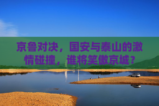 京鲁对决，国安与泰山的激情碰撞，谁将笑傲京城？