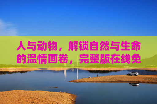 人与动物，解锁自然与生命的温情画卷，完整版在线免费观看指南