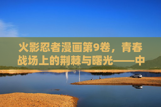 火影忍者漫画第9卷,青春战场上的荆棘与曙光——中忍考试篇的巅峰与转折 火影忍者漫画第9卷,青春战场上的荆棘与曙光——中忍考试篇的巅峰与转折