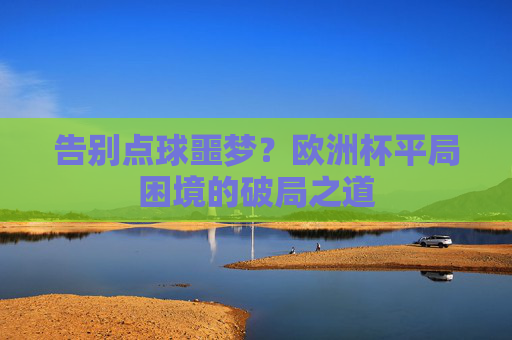 告别点球噩梦?欧洲杯平局困境的破局之道 告别点球噩梦?欧洲杯平局困境的破局之道