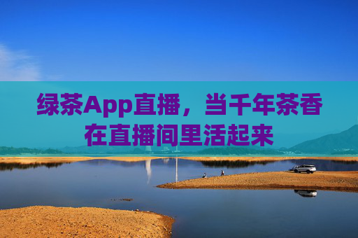 绿茶App直播，当千年茶香在直播间里活起来