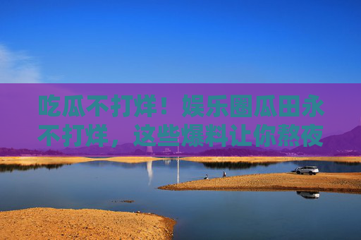 吃瓜不打烊！娱乐圈瓜田永不打烊，这些爆料让你熬夜吃不停？