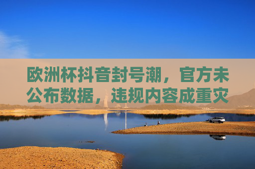 欧洲杯抖音封号潮,官方未公布数据,违规内容成重灾区,用户需警惕这些红线 欧洲杯抖音封号潮,官方未公布数据,违规内容成重灾区,用户需警惕这些红线