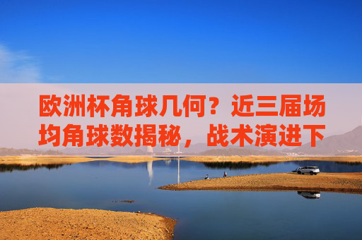 欧洲杯角球几何？近三届场均角球数揭秘，战术演进下的死球攻防战