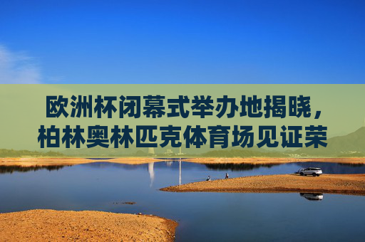 欧洲杯闭幕式举办地揭晓,柏林奥林匹克体育场见证荣耀终章 欧洲杯闭幕式举办地揭晓,柏林奥林匹克体育场见证荣耀终章