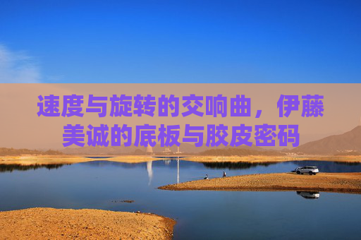 速度与旋转的交响曲,伊藤美诚的底板与胶皮密码 速度与旋转的交响曲,伊藤美诚的底板与胶皮密码