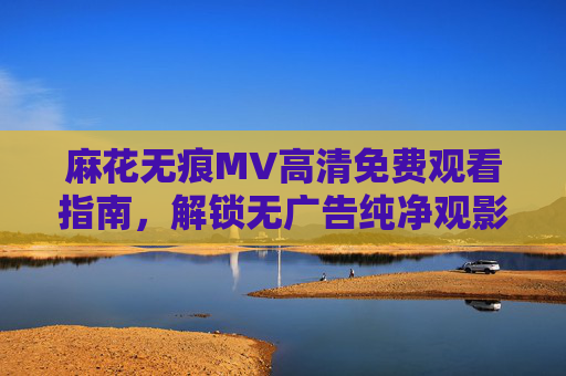 麻花无痕MV高清免费观看指南,解锁无广告纯净观影体验 麻花无痕MV高清免费观看指南,解锁无广告纯净观影体验