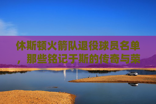 休斯顿火箭队退役球员名单,那些铭记于斯的传奇与荣耀 休斯顿火箭队退役球员名单,那些铭记于斯的传奇与荣耀