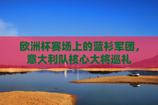 欧洲杯赛场上的蓝衫军团，意大利队核心大将巡礼