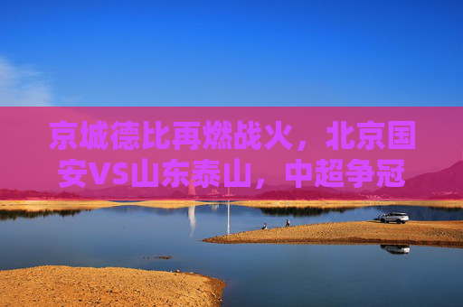 京城德比再燃战火，北京国安VS山东泰山，中超争冠路上的关键对决