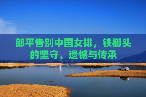 郎平告别中国女排，铁榔头的坚守、遗憾与传承
