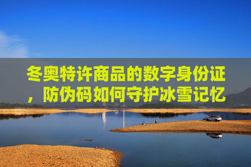 冬奥特许商品的数字身份证，防伪码如何守护冰雪记忆与品牌价值