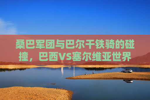桑巴军团与巴尔干铁骑的碰撞,巴西VS塞尔维亚世界杯对决全记录 桑巴军团与巴尔干铁骑的碰撞,巴西VS塞尔维亚世界杯对决全记录