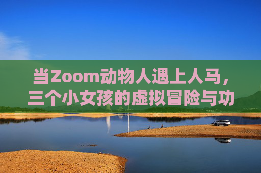 当Zoom动物人遇上人马,三个小女孩的虚拟冒险与功能对比记 当Zoom动物人遇上人马,三个小女孩的虚拟冒险与功能对比记