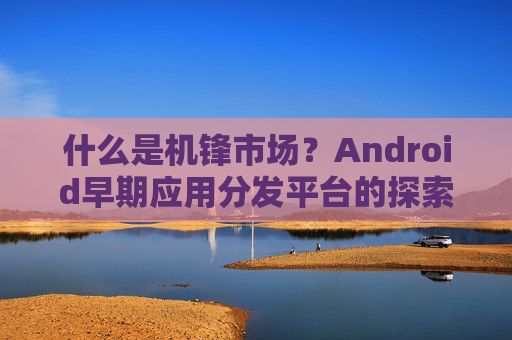 什么是机锋市场?Android早期应用分发平台的探索与变迁 什么是机锋市场?Android早期应用分发平台的探索与变迁