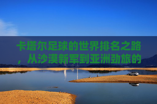 卡塔尔足球的世界排名之路，从沙漠新军到亚洲劲旅的崛起