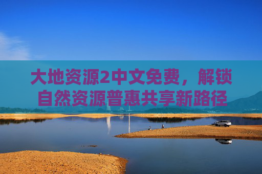 大地资源2中文免费，解锁自然资源普惠共享新路径