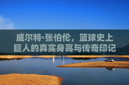 威尔特·张伯伦,篮球史上巨人的真实身高与传奇印记 威尔特·张伯伦,篮球史上巨人的真实身高与传奇印记
