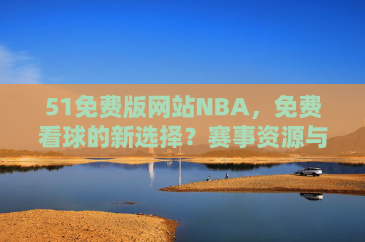 51免费版网站NBA，免费看球的新选择？赛事资源与体验深度解析