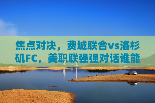 焦点对决，费城联合vs洛杉矶FC，美职联强强对话谁能占得先机？