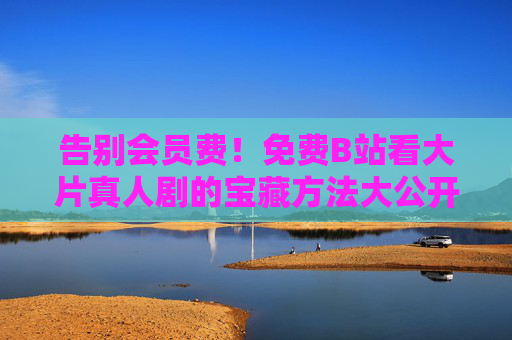 告别会员费!免费B站看大片真人剧的宝藏方法大公开 告别会员费!免费B站看大片真人剧的宝藏方法大公开