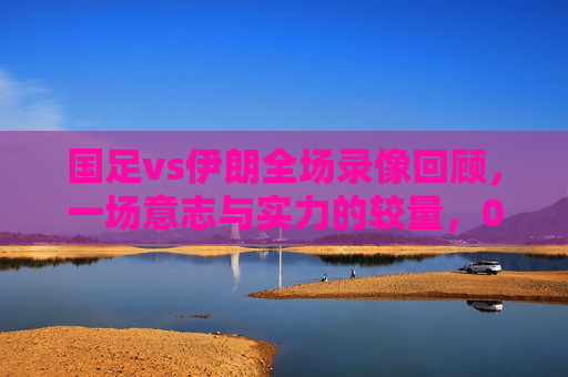 国足vs伊朗全场录像回顾,一场意志与实力的较量,0-1惜败背后的坚守与遗憾 国足vs伊朗全场录像回顾,一场意志与实力的较量,0-1惜败背后的坚守与遗憾