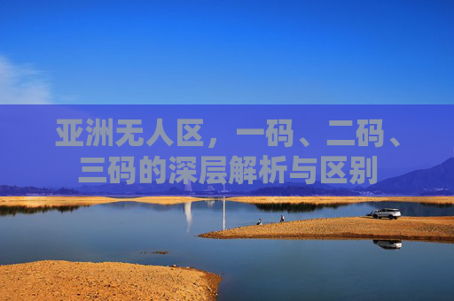 亚洲无人区,一码、二码、三码的深层解析与区别 亚洲无人区,一码、二码、三码的深层解析与区别