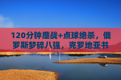 120分钟鏖战+点球绝杀，俄罗斯梦碎八强，克罗地亚书写加时赛之王传奇