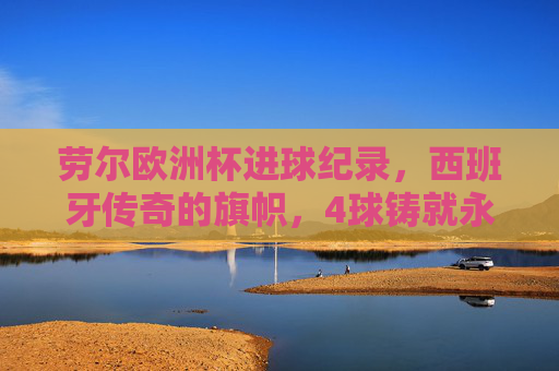 劳尔欧洲杯进球纪录,西班牙传奇的旗帜,4球铸就永恒印记 劳尔欧洲杯进球纪录,西班牙传奇的旗帜,4球铸就永恒印记