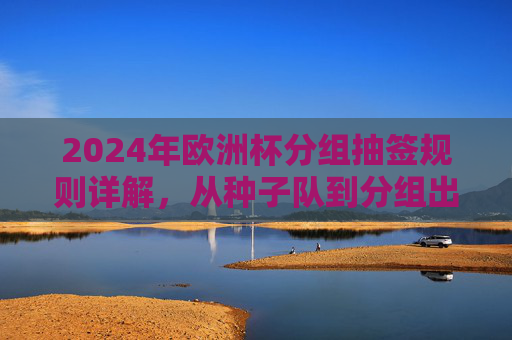 2024年欧洲杯分组抽签规则详解,从种子队到分组出炉全流程 2024年欧洲杯分组抽签规则详解,从种子队到分组出炉全流程