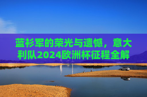 蓝衫军的荣光与遗憾,意大利队2024欧洲杯征程全解析 蓝衫军的荣光与遗憾,意大利队2024欧洲杯征程全解析