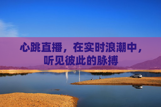 心跳直播,在实时浪潮中,听见彼此的脉搏 心跳直播,在实时浪潮中,听见彼此的脉搏