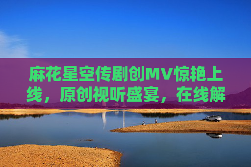 麻花星空传剧创MV惊艳上线,原创视听盛宴,在线解锁星空下的奇幻之旅 麻花星空传剧创MV惊艳上线,原创视听盛宴,在线解锁星空下的奇幻之旅