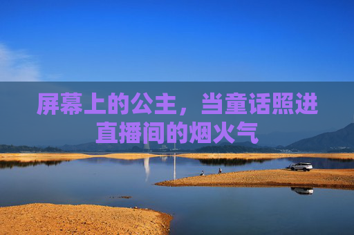 屏幕上的公主,当童话照进直播间的烟火气 屏幕上的公主,当童话照进直播间的烟火气