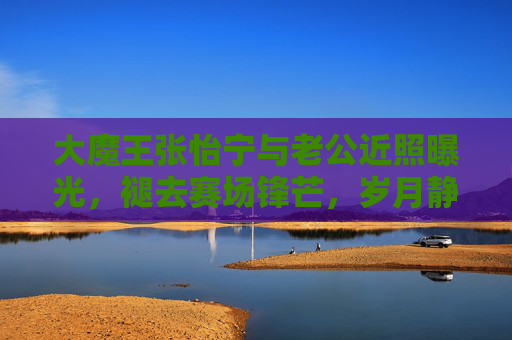 大魔王张怡宁与老公近照曝光，褪去赛场锋芒，岁月静好中的幸福模样