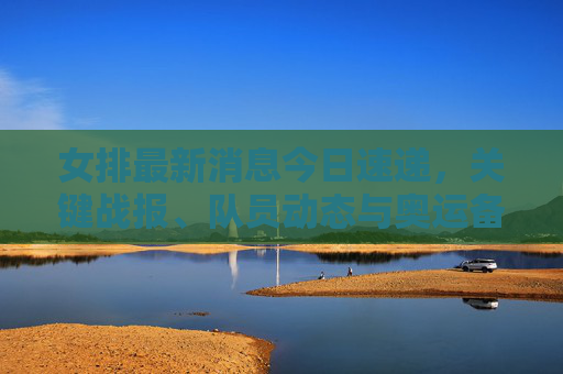 女排最新消息今日速递,关键战报、队员动态与奥运备战进展 女排最新消息今日速递,关键战报、队员动态与奥运备战进展