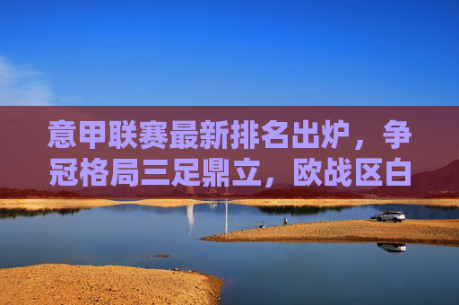 意甲联赛最新排名出炉，争冠格局三足鼎立，欧战区白热化，保级战暗流涌动