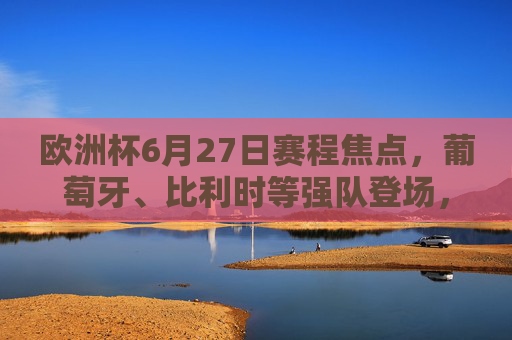 欧洲杯6月27日赛程焦点，葡萄牙、比利时等强队登场，出线形势扑朔迷离